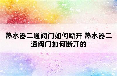 热水器二通阀门如何断开 热水器二通阀门如何断开的